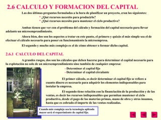 2.6 CALCULO Y FORMACION DEL CAPITAL
            Las dos últimas preguntas formuladas a la hora de planificar un proyecto, eran las siguientes:
                         * ¿Qué recursos necesito para producirlo?
                         * ¿Qué recursos necesito para mantener el ciclo productivo?

            Ambas tienen que ver con el problema del cálculo y formación del capital necesario para llevar
adelante un microemprendimiento.
             Ahora bien, dos son los aspectos a tratar en este punto, el primero y quizás el más simple sea el de
efectuar el cálculo necesario para poner en funcionamiento la microempresa.
            El segundo y mucho más complejo es el de cómo obtener o formar dicho capital.

2.6.1 CALCULO DEL CAPITAL
             A grandes rasgos, dos son los cálculos que deben hacerse para determinar el capital necesario para
la explotación no solo de un microemprendimiento sino también de cualquier empresa:
                                              - Determinar el capital fijo
                                              - Determinar el capital circulante

                                            El primer cálculo, es decir determinar el capital fijo se refiere a
                               cuanto dinero es necesario para adquirir los elementos indispensables para
                               instalar la empresa.
                                            El segundo tiene relación con la financiación de la producción y de las
                               ventas, es decir los recursos indispensables que permitan mantener el ciclo
                               productivo, desde el pago de las materias primas, mano de obra y otros insumos,
                               hasta que es cobrado el importe de las ventas realizadas.

                         Cuando más compleja sea la tecnología aplicada
                         mayor será el requerimiento de capital fijo.
 