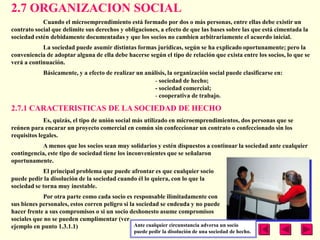 2.7 ORGANIZACION SOCIAL
            Cuando el microemprendimiento está formado por dos o más personas, entre ellas debe existir un
contrato social que delimite sus derechos y obligaciones, a efecto de que las bases sobre las que está cimentada la
sociedad estén debidamente documentadas y que los socios no cambien arbitrariamente el acuerdo inicial.
            La sociedad puede asumir distintas formas jurídicas, según se ha explicado oportunamente; pero la
conveniencia de adoptar alguna de ella debe hacerse según el tipo de relación que exista entre los socios, lo que se
verá a continuación.
             Básicamente, y a efecto de realizar un análisis, la organización social puede clasificarse en:
                                                        - sociedad de hecho;
                                                        - sociedad comercial;
                                                        - cooperativa de trabajo.

2.7.1 CARACTERISTICAS DE LA SOCIEDAD DE HECHO
             Es, quizás, el tipo de unión social más utilizado en microemprendimientos, dos personas que se
reúnen para encarar un proyecto comercial en común sin confeccionar un contrato o confeccionado sin los
requisitos legales.
           A menos que los socios sean muy solidarios y estén dispuestos a continuar la sociedad ante cualquier
contingencia, este tipo de sociedad tiene los inconvenientes que se señalaron
oportunamente.
            El principal problema que puede afrontar es que cualquier socio
puede pedir la disolución de la sociedad cuando él lo quiera, con lo que la
sociedad se torna muy inestable.
            Por otra parte como cada socio es responsable ilimitadamente con
sus bienes personales, estos corren peligro si la sociedad se endeuda y no puede
hacer frente a sus compromisos o si un socio deshonesto asume compromisos
sociales que no se pueden cumplimentar (ver
ejemplo en punto 1.3.1.1)                        Ante cualquier circunstancia adversa un socio
                                                  puede pedir la disolución de una sociedad de hecho.
 