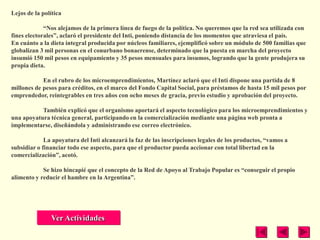 Lejos de la política

             ―Nos alejamos de la primera línea de fuego de la política. No queremos que la red sea utilizada con
fines electorales‖, aclaró el presidente del Inti, poniendo distancia de los momentos que atraviesa el país.
En cuánto a la dieta integral producida por núcleos familiares, ejemplificó sobre un módulo de 500 familias que
globalizan 3 mil personas en el conurbano bonaerense, determinado que la puesta en marcha del proyecto
insumió 150 mil pesos en equipamiento y 35 pesos mensuales para insumos, logrando que la gente produjera su
propia dieta.

            En el rubro de los microemprendimientos, Martínez aclaró que el Inti dispone una partida de 8
millones de pesos para créditos, en el marco del Fondo Capital Social, para préstamos de hasta 15 mil pesos por
emprendedor, reintegrables en tres años con ocho meses de gracia, previo estudio y aprobación del proyecto.

           También explicó que el organismo aportará el aspecto tecnológico para los microemprendimientos y
una apoyatura técnica general, participando en la comercialización mediante una página web pronta a
implementarse, diseñándola y administrando ese correo electrónico.

             La apoyatura del Inti alcanzará la faz de las inscripciones legales de los productos, ―vamos a
subsidiar o financiar todo ese aspecto, para que el productor pueda accionar con total libertad en la
comercialización‖, acotó.

            Se hizo hincapié que el concepto de la Red de Apoyo al Trabajo Popular es ―conseguir el propio
alimento y reducir el hambre en la Argentina‖.




               Ver Actividades
 