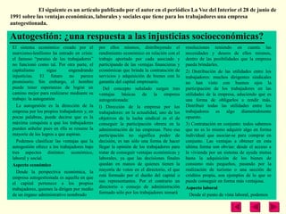 El siguiente es un artículo publicado por el autor en el periódico La Voz del Interior el 28 de junio de
1991 sobre las ventajas económicas, laborales y sociales que tiene para los trabajadores una empresa
autogestionada.

Autogestión: ¿una respuesta a las injusticias socioeconómicas?
 El sistema económico creado por el           por ellos mismos, distribuyendo el           resoluciones teniendo en cuenta las
 marxismo-lenilismo ha entrado en crisis:     rendimiento económico en relación con el     necesidades y deseos de ellos mismos,
 el famoso “paraíso de los trabajadores”      trabajo aportado por cada asociado y         dentro de las posibilidades que la empresa
 no funcionó como tal. Por otra parte, el     participando de las ventajas financieras y   pueda brindarles.
 capitalismo        sigue      engendrando    económicas que brinda la contratación de     2) Distribución de las utilidades entre los
 injusticias. El futuro no parece             servicios y adquisición de bienes con la     trabajadores: muchos dirigentes sindicales
 promisorio. Sin embargo, el hombre           garantía del capital empresario.             no han visto con buenos ojos la
 puede tener esperanzas de lograr un            Del concepto señalado surgen tres          participación de los trabajadores en las
 camino mejor para realizarse mediante su     ventajas básicas de la empresa               utilidades de la empresa, aduciendo que es
 trabajo: la autogestión                      autogestionada:                              una forma de obligarlos a rendir más.
   La autogestión es la dirección de la       l) Dirección de la empresa por los           Distribuir todas las utilidades entre los
 empresa por los propios trabajadores y, en   trabajadores: en la actualidad, uno de los   trabajadores es algo diametralmente
 pocas palabras, puede decirse que es la      objetivos de la lucha sindical es el de      opuesto.
 máxima conquista a que los trabajadores      conseguir la participación obrera en la      3) Contratación en conjunto: todos sabemos
 pueden anhelar pues en ella se resume la     administración de las empresas. Pero esa     que no es lo mismo adquirir algo en forma
 mayoría de los logros a que aspiran.         participación no significa poder de          individual que asociar-se para comprar en
   Podemos clasificar las ventajas que la     decisión, es tan sólo una forma de hacer     conjunto. Las ventajas a obtener en esta
 autogestión ofrece a los trabajadores bajo   llegar la opinión de los trabajadores para   ultima forma son obvias: desde el acceso a
 tres aspectos distintos: económico,          tratar de conseguir ventajas económicas y    la vivienda por un sistema de ayuda mutua
 laboral y social.                            laborales, ya que las decisiones finales     hasta la adquisición de los bienes de
 Aspecto económico                            quedan en manos de quienes tienen la         consumo más pequeños, pasando por la
   Desde la perspectiva económica, la         mayoría de votos en el directorio, el que    realización de turismo o una sección de
 empresa autogestionada es aquella en que     está formado por el dueño del capital o      créditos propia, son ejemplos de lo que se
 el capital pertenece a los propios           sus representantes. Por el contrario un      puede conseguir en forma más ventajosa.
 trabajadores, quienes la dirigen por medio   directorio o consejo de administración       Aspecto laboral
 de un órgano administrativo nombrado         formado sólo por los trabajadores tomará       Desde el punto de vista laboral, podemos
 