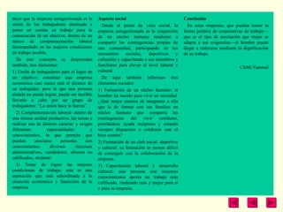 decir que la empresa autogestionada es la     Aspecto social                              Conclusión
unión de los trabajadores destinada a           Desde el punto de vista social, la          En estas empresas, que pueden tomar la
poner en común su trabajo para la             empresa autogestionada es la conjunción     forma jurídica de cooperativas de trabajo—
consecución de un objetivo, dentro de un      de un núcleo humano tendiente a             que es el tipo de asociación que mejor se
marco de complementación laboral              compartir las contingencias propias de      adapta a sus exigencias—el hombre puede
desempeñado en las mejores condiciones        una comunidad, participando en los          llegar a realizarse mediante la dignificación
de trabajo posible.                           encuentros sociales,       deportivos   y   de su trabajo.
  De este concepto se desprenden              culturales y capacitando a sus miembros y
también, tres elementos:                      familiares para elevar el nivel laboral y                                Chibli Yammal
1) Unión de trabajadores para el logro de     cultural.
un objetivo: constituir una empresa             De aquí también inferimos tres
económica casi nunca está al alcance de       elementos sociales:
un trabajador; pero lo que una persona        1) Formación de un núcleo humano: el
aislada no puede lograr, puede ser factible   hombre ha nacido para vivir en sociedad.
llevarlo a cabo por un grupo de               ¿.Qué mejor manera de integrarse a ella
trabajadores: “La unión hace la fuerza”.      que la de formar con sus familias un
  2) Complementación laboral: dentro de       núcleo humano que comparta las
una misma unidad productiva, las tareas a     contingencias del vivir cotidiano,
realizar son de distinto carácter y exigen    prestándose ayuda recíproca y estando
diferentes         especialidades         y   siempre dispuestos a colaborar con el
conocimientos, lo que permite que             bien común?
puedan       asociarse     personas     con   2) Formación de un club social, deportivo
conocimientos        diversos     (técnicos   y cultural: su formación es menos difícil
administrativos, vendedores, obreros no       de conseguir con la colaboración de la
calificados, etcétera)                        empresa.
  3) Tratar de lograr las mejores             3) Capacitación laboral y desarrollo
condiciones de trabajo: esta es una           cultural: una persona con mayores
aspiración que está subordinada a la          conocimientos aporta un trabajo más
situación económica y financiera de la        calificado, rindiendo más y mejor para sí
empresa.                                      y para su empresa.
 