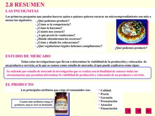 2.8 RESUMEN
LAS INCOGNITAS
Las primeras preguntas que pueden hacerse quien o quienes quieren encarar un microemprendimiento son más o
menos las siguientes: - ¿Qué podemos producir?
                      - ¿Cómo es la competencia?
                      - ¿Cómo lo haremos?
                      - ¿Cuánto nos costará?
                      - ¿A qué precio lo venderemos?
                      - ¿Dónde obtendremos los recursos?
                      - ¿Cómo y dónde los colocaremos?
                      - ¿Qué regulaciones legales debemos cumplimentar?
                                                                                 ¿Qué podemos producir?

ESTUDIO DE MERCADO
           Todas estas investigaciones que llevan a determinar la viabilidad de la producción y colocación de
un producto o servicio, es lo que se conoce como estudio de mercado, el que puede explicarse como sigue:

Se entiende por estudio de mercado la investigación que se realiza con la finalidad de conocer todas las
circunstancias que permitan determinar la viabilidad de producción y colocación de un producto o servicio.


EL PRODUCTO
            Los principales atributos que exige el consumidor son:     * Calidad
                                                                       * Precio
                                                                       * Garantía
           Cuanto más atributos tenga el                               * Presentación
       producto, mayor será su demanda.                                * Atención
                                                                       * Financiación
 