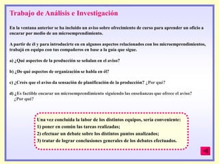 Trabajo de Análisis e Investigación
En la ventana anterior se ha incluido un aviso sobre ofrecimiento de curso para aprender un oficio a
encarar por medio de un microemprendimiento.

A partir de él y para introducirte en en algunos aspectos relacionados con los microemprendimientos,
trabajá en equipo con tus compañeros en base a la guía que sigue.

a) ¿Qué aspectos de la producción se señalan en el aviso?

b) ¿De qué aspectos de organización se habla en él?

c) ¿Creés que el aviso da sensación de planificación de la producción? ¿Por qué?

d) ¿Es factible encarar un microemprendimiento siguiendo las enseñanzas que ofrece el aviso?
  ¿Por qué?



              Una vez concluida la labor de los distintos equipos, sería conveniente:
              1) poner en común las tareas realizadas;
              2) efectuar un debate sobre los distintos puntos analizados;
              3) tratar de lograr conclusiones generales de los debates efectuados.
 