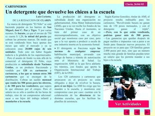Clarín, 26/04//03
CARTONEROS
Un detergente que devuelve los chicos a la escuela
                             Luis Ceriotto.      La producción del detergente es              Según Karina González, titular de AMI, el
        DE LA REDACCION DE CLARIN.            subsidiada desde una organización no           proyecto resulta redituable para los
  La marca de detergente "El Niño" se está    gubernamental, Alma Mater Indoamericana        cartoneros. "Revolviendo basura no ganan
haciendo popular en los barrios de San        (AMI), que a su vez recibe los fondos de las   más de 150 pesos mensuales, y con el
Miguel, José C. Paz y Tigre. Y por varias     Naciones Unidas. Hasta el momento, se          detergente        ganan     el      triple".
razones. Es barato, ya que el envase de 750   trata    del     primer     caso    de   un    —Pero, con lo que están vendiendo,
cc cuesta $ 1,20, la mitad del precio que     microemprendimiento, con un objetivo           podrían ganar más de 500 pesos.
cobran las primeras marcas. De modo que       social que monitorea caso por caso, pero       —Las ganancias que quedan después de
se está vendiendo bien: hace apenas dos       que a la vez apunta a producir a escala de     pagar sueldos e impuestos van a parar a un
meses que salió al mercado y ya se            una industria inserta en la economía formal:   fondo para financiar nuevos proyectos. El
colocaron unas 20.000 cajas de seis              El detergente se fracciona según las        proyecto no es para que 120 familias ganen
unidades. Todo esto sin haber llegado         normas        de     cualquier     empresa:    2.000 pesos por mes, sino que un número
todavía a la góndola de los supermercados.    habilitación municipal, envasado con           mucho más grande de familias puedan tener
  Pero el asunto de fondo va más allá de lo   código de barras y trámite de autorización     un salario que les permita mandar a sus
comercial: el detergente El Niño, cuya        ante el Ministerio de Salud. La                hijos a la escuela.
producción es subsidiada desde Naciones       organización AMI es la que lleva adelante
Unidas, es un producto fraccionado y          los trámites, con fondos que aporta la
vendido por 120 ex cartoneros y               Organización Internacional del Trabajo
cartoneras, a los que se suman otros 300      (OIT), de la ONU.
cartoneros que se encargan de la              · Los 120 cartoneros y cartoneras que
distribución. Cobran un sueldo mensual        arrancaron en el proyecto no están
que ronda los 500 pesos para los obreros,     obligados a dejar de revolver la basura,
y de 300 para los vendedores, que supera      pero sí sus hijos. La AMI les exige que los
lo que obtienen por el cirujeo. Pero el       manden a la escuela, y monitorea este
salario no es sólo a cambio de las horas de   compromiso caso por caso: cuentan con la
trabajo, sino de un compromiso adicional:     colaboración de las directoras de las
sacar a sus hijos del trabajo infantil y      distintas escuelas, que les facilitan las
mandarlos a la escuela.                       planillas de asistencia.
                                                                                                        Ver Actividades
 