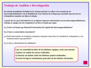 Trabajo de Análisis e Investigación
El artículo periodístico incluido en la ventana anterior se refiere a la creación de un
microemprendimiento con la finalidad de crear fuentes de trabajo para permitir que los nuevos
trabajadores manden sus hijos al colegio.

A partir de él y para introducirte en en algunos aspectos relacionados con los microemprendimientos,
trabajá en equipo con tus compañeros en base a la guía que sigue.

a) ¿Cuál es la fuente que financió la formación del capital del microemprendimiento?

b) ¿Cómo se comercializa el producto?

c) ¿Podés determinar el resultado económico tomando como base la cantidad de trabajadores y las
   remuneraciones que perciben?

d) ¿Cómo se distribuirán las utilidades?


              Una vez concluida la labor de los distintos equipos, sería conveniente:
              1) poner en común las tareas realizadas;
              2) efectuar un debate sobre los distintos puntos analizados;
              3) tratar de lograr conclusiones generales de los debates efectuados.
 