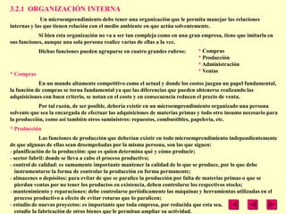 3.2.1 ORGANIZACIÓN INTERNA
             Un microemprendimiento debe tener una organización que le permita manejar las relaciones
internas y las que tienen relación con el medio ambiente en que actúa solventemente.
            Si bien esta organización no va a ser tan compleja como en una gran empresa, tiene que imitarla en
sus funciones, aunque una sola persona realice varias de ellas a la vez.
            Dichas funciones pueden agruparse en cuatro grandes rubros:       * Compras
                                                                              * Producción
                                                                              * Administración
                                                                              * Ventas
* Compras
            En un mundo altamente competitivo como el actual y donde los costos juegan un papel fundamental,
la función de compras se torna fundamental ya que las diferencias que pueden obtenerse realizando las
adquisiciones con buen criterio, se notan en el costo y en consecuencia reducen el precio de venta.
            Por tal razón, de ser posible, debería existir en un microemprendimiento organizado una persona
solvente que sea la encargada de efectuar las adquisiciones de materias primas y todo otro insumo necesario para
la producción, como así también otros suministros: repuestos, combustibles, papelería, etc.
* Producción
             Las funciones de producción que deberían existir en todo microemprendimiento independientemente
de que algunas de ellas sean desempeñadas por la misma persona, son las que siguen:
- planificación de la producción: que es quien determina qué y cómo producir;
- sector fabril: donde se lleva a cabo el proceso productivo;
- control de calidad: es sumamente importante mantener la calidad de lo que se produce, por lo que debe
  instrumentarse la forma de controlar la producción en forma permanente;
- almacenes o depósitos: para evitar de que se paralice la producción por falta de materias primas o que se
  pierdan ventas por no tener los productos en existencia, deben controlarse los respectivos stocks;
- mantenimiento y reparaciones: debe controlarse periódicamente las máquinas y herramientas utilizadas en el
  proceso productivo a efecto de evitar roturas que lo paralicen;
- estudio de nuevos proyectos: es importante que toda empresa, por reducida que esta sea,
  estudie la fabricación de otros bienes que le permitan ampliar su actividad.
 