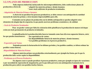 3.2.3 PLANES DE PRODUCCION
            Toda empresa industrial, incluyendo los microemprendimientos, debe confeccionar planes de
producción a efecto de:      * adquirir las materias primas y demás insumos;
                             * tener stock suficiente de productos terminados.
- Adquisición de Materias Primas e Insumos
            A efecto de no paralizar los procesos productivos, se debe conocer con anticipación la cantidad
necesaria de materias primas y otros insumos imprescindibles para ello.
            Contando con los planes de producción con la debida anticipación se pueden adquirir estos
elementos sin ningún tipo de urgencias, lo que puede acarrear problemas económicos y de calidad.
- Stock de Productos Terminados
             Para no perder ventas por falta de existencias debe planificarse la producción de manera tal deque
exista un stock permanente de productos terminados.

            La planificación de la producción debe hacerse tomando como base diversos supuestos futuros, entre
los que pueden mencionarse: * las expectativas de ventas;
                                 * las disponibilidades futuras de materias primas y demás insumos;
                                 * Los posibles problemas en el proceso productivo.
- Expectativas de Ventas
             Teniendo presente la facturación de los últimos períodos y los posibles cambios, se deben estimar las
posibles ventas futuras.
-Disponibilidad de Materias Primas
             Algunas materias primas son producidas estacionalmente, por ejemplo las frutas, por lo que la
producción debe variar según su disponibilidad.
- Problemas en el Proceso Productivo
             En algunos casos se puede paralizar el proceso productivo, como por ejemplo en época de vacaciones
o por necesidad de reparación de maquinarias, por lo que debe preverse con anticipación el aumento de la
producción para cubrir esos posibles baches futuros.
 