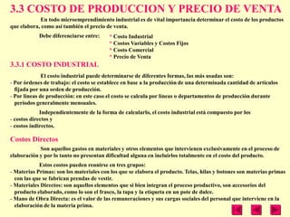 3.3 COSTO DE PRODUCCION Y PRECIO DE VENTA
            En todo microemprendimiento industrial es de vital importancia determinar el costo de los productos
que elabora, como así también el precio de venta.
            Debe diferenciarse entre:    * Costo Industrial
                                         * Costos Variables y Costos Fijos
                                         * Costo Comercial
                                         * Precio de Venta
3.3.1 COSTO INDUSTRIAL
              El costo industrial puede determinarse de diferentes formas, las más usadas son:
- Por órdenes de trabajo: el costo se establece en base a la producción de una determinada cantidad de artículos
  fijada por una orden de producción.
- Por líneas de producción: en este caso el costo se calcula por líneas o departamentos de producción durante
  períodos generalmente mensuales.
             Independientemente de la forma de calcularlo, el costo industrial está compuesto por los
- costos directos y
- costos indirectos.

Costos Directos
            Son aquellos gastos en materiales y otros elementos que intervienen exclusivamente en el proceso de
elaboración y por lo tanto no presentan dificultad alguna en incluirlos totalmente en el costo del producto.
            Estos costos pueden reunirse en tres grupos:
- Materias Primas: son los materiales con los que se elabora el producto. Telas, hilas y botones son materias primas
  con las que se fabrican prendas de vestir.
- Materiales Directos: son aquellos elementos que si bien integran el proceso productivo, son accesorios del
  producto elaborado, como lo son el frasco, la tapa y la etiqueta en un pote de dulce.
- Mano de Obra Directa: es el valor de las remuneraciones y sus cargas sociales del personal que interviene en la
  elaboración de la materia prima.
 
