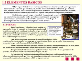 1.2 ELEMENTOS BASICOS
                ―Microemprendimiento‖ es un vocablo que está de moda. En efecto, ante los graves problemas
  de desocupación y pobreza que afronta el país, muchas personas e instituciones han visto que mediante
  ellos es factible encarar, sino la solución integral de estos problemas, una forma de comenzar a revertir la
  tendencia que muestran los sistemas económicos a expulsar trabajadores de los procesos productivos.
              El objetivo del presente bloque es introducir el este concepto a través de
  sus características, ya que ellas son las que le dan su esencia que lo hacen parecer
  como una nueva forma de encarar la actividad económica, a pesar de que el
  microemprendimiento coexistió desde siempre con la raza humana.

1.2.1 ORIGEN
             Desde que el hombre es hombre, debió agudizar su         Foto extraída del sitio web
ingenio a los efectos de conseguir los elementos necesarios que le    MANUEL MORILLA
                                                                      Antigüedades-Restauración
permitieran subsistir: la comida y el abrigo, fue así que se dedicó   Catalina de Perea, 13
a diferentes actividades como cazadores, agricultores, pescadores,    Tfno.: 954862767
pastores, etc., siendo ellas microemprendimientos, ya que todavía     41710 - Utrera (SEVILLA)
no se producía en grandes escalas.
            Aparecieron luego los artesanos que desempeñaban distintos oficios,
carpinteros, herreros, etc., a los que se agregaron pequeños comerciantes que revendían bienes que otros
producían, los que realizaban su actividad individualmente.
            Con la revolución industrial aparece la división del trabajo y se comienza a producir en serie, con lo
que los microemprendimientos pierden importancia en el contexto de la economía global.
           La aparición de los hipermercados significó también la desaparición de una gran número de
pequeños comerciantes ante la imposibilitad de competir con ellos.
            Sin embargo, ante problemas de desocupación, mucha gente se está ingeniando para crear
microemprendimientos, con lo que éstos vuelven a adquirir una relativa importancia como alternativa válida
para aquellos que no quieren o no tienen cabida en la gran empresa.
 