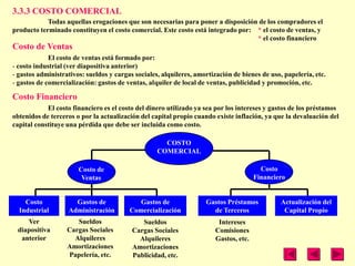 3.3.3 COSTO COMERCIAL
            Todas aquellas erogaciones que son necesarias para poner a disposición de los compradores el
producto terminado constituyen el costo comercial. Este costo está integrado por: * el costo de ventas, y
                                                                                  * el costo financiero
Costo de Ventas
             El costo de ventas está formado por:
- costo industrial (ver diapositiva anterior)
- gastos administrativos: sueldos y cargas sociales, alquileres, amortización de bienes de uso, papelería, etc.
- gastos de comercialización: gastos de ventas, alquiler de local de ventas, publicidad y promoción, etc.

Costo Financiero
            El costo financiero es el costo del dinero utilizado ya sea por los intereses y gastos de los préstamos
obtenidos de terceros o por la actualización del capital propio cuando existe inflación, ya que la devaluación del
capital constituye una pérdida que debe ser incluida como costo.

                                                     COSTO
                                                   COMERCIAL

                       Costo de                                                         Costo
                        Ventas                                                        Financiero


    Costo            Gastos de              Gastos de               Gastos Préstamos           Actualización del
  Industrial       Administración        Comercialización             de Terceros               Capital Propio
    Ver               Sueldos                Sueldos                    Intereses
 diapositiva       Cargas Sociales        Cargas Sociales              Comisiones
  anterior           Alquileres             Alquileres                 Gastos, etc.
                   Amortizaciones         Amortizaciones
                   Papelería, etc.        Publicidad, etc.
 