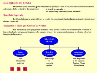3.3.4 PRECIO DE VENTA
            Obtenido el costo comercial, para determinar el precio de venta de los productos elaborados debemos
adicionar a dicho costo otros dos elementos:       * el beneficio esperado, y
                                                   * los impuestos y tasas que gravan las ventas

Beneficio Esperado
            Es el beneficio que se quiere obtener al vender el producto calculando el porcentaje determinado sobre
el costo comercial.

Impuestos y Tasas que Gravan las Ventas
            Son impuestos y tasas que gravan las ventas y que pueden trasladarse al consumidor, como son el
impuesto al valor agregado, el impuesto a los ingresos brutos y las tasas municipales que se calculan sobre los
importes de las ventas.

                                                   PRECIO DE
                                                     VENTA




                 Costo                               Beneficio                          Impuestos a
               Comercial                             Esperado                            las Ventas

                   Ver                              Porcentaje                          IVA, Impuesto
                diapositiva                             de                              a los Ingresos
                 anterior                            ganancia                           Brutos, Tasas
                                                      posible                            Municipales
 