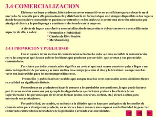 3.4 COMERCIALIZACION
             Elaborar un buen producto, fabricado con costos competitivos no es suficiente para colocarlo en el
mercado. Se necesita para ello promocionarlo y distribuirlo de forma tal que esté siempre disponible en los lugares
donde los potenciales consumidores puedan encontrarlo y en los cuales se le preste una atención adecuada que
atraiga al cliente y lo predisponga a continuar relacionado con la empresa.
            A efecto de lograr una efectiva comercialización de un producto deben tenerse en cuenta diferentes
aspectos de ella, a saber:      * Promoción y Publicidad
                                * Canales de Distribución
                                * Merchandising

3.4.1 PROMOCION Y PUBLICIDAD
            Con el avance de los medios de comunicación se ha hecho cada vez más accesible la comunicación
entre las empresas que desean colocar los bienes que producen y/o servicios que prestan y sus potenciales
consumidores.
            Por cierto que toda comunicación significa un costo el que será mayor cuanto se quiera llegar a un
número importante de personas y se usen medios más complejos como el cine y la televisión; aunque muchas
veces son inaccesibles para los microemprendimientos.
             Promoción y publicidad son vocablos que aunque muchas veces son usados como sinónimos tienen
en realidad un significado distinto.
            Promocionar un producto es hacerlo conocer a los probables consumidores, lo que puede hacerse
por diversos medios como son por ejemplo los degustadores que lo hacen probar a los clientes de un
supermercado o las personas que de diversas formas (como concursos, sorteos, etc.) atraen a otros para
mostrarle sus prestaciones.
            Por publicidad, en cambio, se entiende a la difusión que se hace por cualquiera de los medios de
comunicación para divulgar un producto, un servicio o hacer conocer una empresa con la finalidad de penetrar
el mercado cubriendo las necesidades de la población o creando esas necesidades.
 