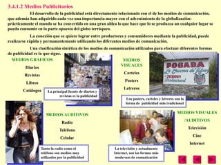 3.4.1.2 Medios Publicitarios
           El desarrollo de la publicidad está directamente relacionado con el de los medios de comunicación,
que además han adquirido cada vez una importancia mayor con el advenimiento de la globalización:
prácticamente el mundo se ha convertido en una gran aldea lo que hace que lo se produzca un cualquier lugar se
pueda consumir en la parte opuesta del globo terráqueo.
             La conexión que se quiere lograr entre productores y consumidores mediante la publicidad, puede
realizarse rápida y permanentemente utilizando los diferentes medios de comunicación.
            Una clasificación sintética de los medios de comunicación utilizados para efectuar diferentes formas
de publicidad es la que sigue.
  MEDIOS GRAFICOS                                              MEDIOS
                                                              VISUALES
          Diarios
                                                                Carteles
         Revistas
                                                                Posters
          Libros
                                                                Letreros
        Catálogos     La principal fuente de diarios y
                              revistas es la publicidad
                                                                  Los posters, carteles y letreros son la
                                                                 forma de publicidad más tradicional

                                                                                                    MEDIOS VISUALES
                     MEDIOS AUDITIVOS
                                                                                                            /AUDITIVOS
                               Radio
                                                                                                             Televisión
                              Teléfono
                                                                                                               Cine
                              Celular
                                                                                                              Internet
                  Tanto la radio como el                   La televisión y actualmente
                  teléfono son medios muy                 Internet, son las formas más
                  utilizados por la publicidad             modernas de comunicación
 