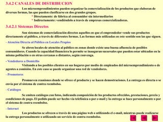 3.4.2 CANALES DE DISTRIBUCION
            Los microemprendimientos pueden organizar la comercialización de los productos que elaboran de
diversas formas, las que pueden clasificarse en dos grandes grupos.
                   * Directamente: de fábrica al consumidor sin intermediarios
                   * Indirectamente: vendiéndolo a través de empresas comercializadoras.

3.4.2.1 Sistemas Directos
           Son sistemas de comercialización directos aquellos en que el emprendedor vende sus productos
directamente al público, a través de diferentes formas. Las formas más utilizadas en este sentido son las que siguen.
- Atención Directa al Público en Locales Propios
          Se abren locales de atención al público en zonas donde existe una buena afluencia de posibles
consumidores. Cuando la capacidad financiera lo permite se inauguran sucursales que pueden estar ubicadas en la
misma población o en otras cercanas o distantes, según convenga.
- Vendedores a Domicilio
            Visitando a los posibles clientes en sus hogares por medio de empleados del microemprendimiento o de
agentes a comisión. En este caso se puede organizar una red de vendedores.
- Promotores
             Promueven reuniones donde se ofrece el producto y se hacen demostraciones. La entrega es directa o se
envía por el sistema de contra reembolso.
- Catálogos
            Se emiten catálogos con fotos, indicando composición de los productos ofrecidos, prestaciones, precio y
condiciones de pago. El pedido puede ser hecho vía telefónica o por e-mail y la entrega se hace personalmente o por
el sistema de contra reembolso.
- Internet
            Los productos se ofrecen a través de una página web o utilizando el e-mail, mientras puede realizarse
la entrega personalmente o utilizando un servicio de contra reembolso.
 