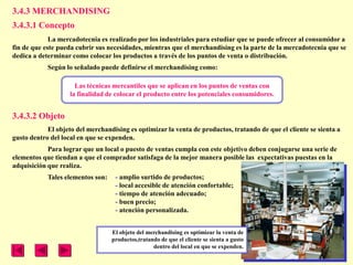 3.4.3 MERCHANDISING
3.4.3.1 Concepto
             La mercadotecnia es realizado por los industriales para estudiar que se puede ofrecer al consumidor a
fin de que este pueda cubrir sus necesidades, mientras que el merchandising es la parte de la mercadotecnia que se
dedica a determinar como colocar los productos a través de los puntos de venta o distribución.
            Según lo señalado puede definirse el merchandising como:

                      Las técnicas mercantiles que se aplican en los puntos de ventas con
                    la finalidad de colocar el producto entre los potenciales consumidores.


3.4.3.2 Objeto
            El objeto del merchandising es optimizar la venta de productos, tratando de que el cliente se sienta a
gusto dentro del local en que se expenden.
            Para lograr que un local o puesto de ventas cumpla con este objetivo deben conjugarse una serie de
elementos que tiendan a que el comprador satisfaga de la mejor manera posible las expectativas puestas en la
adquisición que realiza.
            Tales elementos son:    - amplio surtido de productos;
                                    - local accesible de atención confortable;
                                    - tiempo de atención adecuado;
                                    - buen precio;
                                    - atención personalizada.


                                   El objeto del merchandising es optimizar la venta de
                                   productos,tratando de que el cliente se sienta a gusto
                                                   dentro del local en que se expenden.
 
