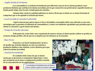 - Amplio Surtido de Productos
           Los consumidores se inclinan normalmente por diferentes marcas de un mismo producto o por
productos distintos que satisfacen la misma necesidad, por lo que concurrirá con preferencia a aquellos locales en
donde pueda elegir entre la más variada gama de artículos.
          Además debe existir la cantidad suficiente en stock a fin de que el cliente no se sienta frustrado al
comprobar que se ha agotado el artículo que busca.
- Local Accesible de Atención Confortable
              Aquel comercio que quiera lograr el favor del público consumidor debe estar ubicado en una zona
estratégica que le garantice la afluencia de consumidores y contar con ambientes agradables que permitan que el
cliente se encuentre a gusto dentro del mismo.
- Tiempo de Atención Adecuada
            Todo punto de ventas debe estar organizado de manera tal que el cliente pueda realizar su gestión en
el menor tiempo posible a fin de que no se inquiete por las demoras en su atención.

- Buen Precio
            El precio es un factor fundamental a la hora
de decidir que artículo adquirir, no solo con relación a
productos similares sino también a otros distintos pero que
cubren la misma necesidad.
- Atención Personalizada
            El vendedor debe tratar de que el cliente
sienta que su presencia es sumamente importante y tiene
que atenderlo con la mayor complacencia posible tratando
de no contradecirlo en sus aspiraciones.
                             La atención personalizada atrae al cliente y
                            lo hace sentirse a gusto en el local comercial.
 