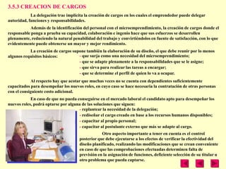 3.5.3 CREACION DE CARGOS
            La delegación trae implícita la creación de cargos en los cuales el emprendedor puede delegar
autoridad, funciones y responsabilidades.
           Además de la identificación del personal con el microemprendimiento, la creación de cargos donde el
responsable ponga a prueba su capacidad, colaboración e ingenio hace que sus esfuerzos se desarrollen
plenamente, reduciendo la natural penabilidad del trabajo y convirtiéndolos en fuente de satisfacción, con lo que
evidentemente puede obtenerse un mayor y mejor rendimiento.
           La creación de cargos supone también la elaboración de su diseño, el que debe reunir por lo menos
algunos requisitos básicos:         - que surja como una necesidad del microemprendimiento;
                                    - que se adapte plenamente a la responsabilidades que se le asigne;
                                    - que sirva para realizar las tareas a encargar;
                                    - que se determine el perfil de quien lo va a ocupar.
            Al respecto hay que acotar que muchas veces no se cuenta con dependientes suficientemente
capacitados para desempeñar los nuevos roles, en cuyo caso se hace necesaria la contratación de otras personas
con el consiguiente costo adicional.
            En caso de que no pueda conseguirse en el mercado laboral el candidato apto para desempeñar los
nuevos roles, podrá optarse por alguna de las soluciones que siguen:
                                     - replantear la necesidad de la delegación;
                                     - rediseñar el cargo creado en base a los recursos humanos disponibles;
                                     - capacitar al propio personal;
                                     - capacitar al postulante externo que más se adapte al cargo.
                                                  Otro aspecto importante a tener en cuenta es el control
                                      posterior que debe ejecutarse a los efectos de verificar la efectividad del
                                      diseño planificado, realizando las modificaciones que se crean conveniente
                                      en caso de que las comprobaciones efectuadas determinen falta de
                                      previsión en la asignación de funciones, deficiente selección de su titular u
                                      otro problema que pueda captarse.
 