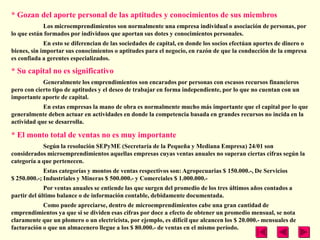 * Gozan del aporte personal de las aptitudes y conocimientos de sus miembros
            Los microemprendimientos son normalmente una empresa individual o asociación de personas, por
lo que están formados por individuos que aportan sus dotes y conocimientos personales.
             En esto se diferencian de las sociedades de capital, en donde los socios efectúan aportes de dinero o
bienes, sin importar sus conocimientos o aptitudes para el negocio, en razón de que la conducción de la empresa
es confiada a gerentes especializados.

* Su capital no es significativo
            Generalmente los emprendimientos son encarados por personas con escasos recursos financieros
pero con cierto tipo de aptitudes y el deseo de trabajar en forma independiente, por lo que no cuentan con un
importante aporte de capital.
            En estas empresas la mano de obra es normalmente mucho más importante que el capital por lo que
generalmente deben actuar en actividades en donde la competencia basada en grandes recursos no incida en la
actividad que se desarrolla.

* El monto total de ventas no es muy importante
            Según la resolución SEPyME (Secretaría de la Pequeña y Mediana Empresa) 24/01 son
considerados microemprendimientos aquellas empresas cuyas ventas anuales no superan ciertas cifras según la
categoría a que pertenecen.
             Estas categorías y montos de ventas respectivos son: Agropecuarias $ 150.000.-, De Servicios
$ 250.000.-; Industriales y Mineras $ 500.000.- y Comerciales $ 1.000.000.-
             Por ventas anuales se entiende las que surgen del promedio de los tres últimos años contados a
partir del último balance o de información contable, debidamente documentada.
            Como puede apreciarse, dentro de microemprendimientos cabe una gran cantidad de
emprendimientos ya que si se dividen esas cifras por doce a efecto de obtener un promedio mensual, se nota
claramente que un plomero o un electricista, por ejemplo, es difícil que alcancen los $ 20.000.- mensuales de
facturación o que un almacenero llegue a los $ 80.000.- de ventas en el mismo período.
 