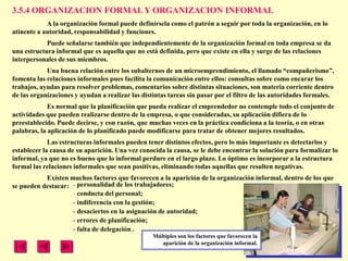 3.5.4 ORGANIZACION FORMAL Y ORGANIZACION INFORMAL
            A la organización formal puede definírsela como el patrón a seguir por toda la organización, en lo
atinente a autoridad, responsabilidad y funciones.
            Puede señalarse también que independientemente de la organización formal en toda empresa se da
una estructura informal que es aquella que no está definida, pero que existe en ella y surge de las relaciones
interpersonales de sus miembros.
            Una buena relación entre los subalternos de un microemprendimiento, el llamado ―compañerismo‖,
fomenta las relaciones informales pues facilita la comunicación entre ellos: consultas sobre como encarar los
trabajos, ayudas para resolver problemas, comentarios sobre distintas situaciones, son materia corriente dentro
de las organizaciones y ayudan a realizar las distintas tareas sin pasar por el filtro de las autoridades formales.
             Es normal que la planificación que pueda realizar el emprendedor no contemple todo el conjunto de
actividades que pueden realizarse dentro de la empresa, o que consideradas, su aplicación difiera de lo
preestablecido. Puede decirse, y con razón, que muchas veces en la práctica condiciona a la teoría, o en otras
palabras, la aplicación de lo planificado puede modificarse para tratar de obtener mejores resultados.
             Las estructuras informales pueden tener distintos efectos, pero lo más importante es detectarlos y
establecer la causa de su aparición. Una vez conocida la causa, se le debe encontrar la solución para formalizar lo
informal, ya que no es bueno que lo informal perdure en el largo plazo. Lo óptimo es incorporar a la estructura
formal las relaciones informales que sean positivas, eliminando todas aquellas que resulten negativas.
           Existen muchos factores que favorecen a la aparición de la organización informal, dentro de los que
se pueden destacar: - personalidad de los trabajadores;
                    - conducta del personal;
                    - indiferencia con la gestión;
                    - desaciertos en la asignación de autoridad;
                    - errores de planificación;
                    - falta de delegación .
                                                  Múltiples son los factores que favorecen la
                                                     aparición de la organización informal.
 
