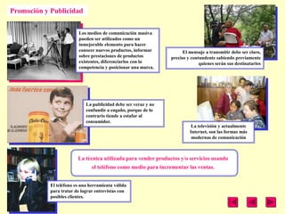Promoción y Publicidad


                         Los medios de comunicación masiva
                         pueden ser utilizados como un
                         inmejorable elemento para hacer
                         conocer nuevos productos, informar            El mensaje a transmitir debe ser claro,
                         sobre prestaciones de productos         preciso y contundente sabiendo previamente
                         existentes, diferenciarlos con la                     quienes serán sus destinatarios
                         competencia y posicionar una marca.




                             La publicidad debe ser veraz y no
                             confundir a engaño, porque de lo
                             contrario tiende a estafar al
                             consumidor.
                                                                           La televisión y actualmente
                                                                          Internet, son las formas más
                                                                           modernas de comunicación



                         La técnica utilizada para vender productos y/o servicios usando
                                el teléfono como medio para incrementar las ventas.


            El teléfono es una herramienta válida
            para tratar de lograr entrevistas con
            posibles clientes.
 