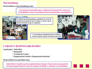 Merchandising
Puede definirse el merchandising como:

                     Las técnicas mercantiles que se aplican en los puntos de ventas con
                   la finalidad de colocar el producto entre los potenciales consumidores.


                 El objeto del merchandising es optimizar la venta de
                 productos,tratando de que el cliente se sienta a gusto
                 dentro del local en que se expenden.




                                         La atención personalizada atrae al cliente y
                                        lo hace sentirse a gusto en el local comercial.




CARGOS Y RESPONSABILIDADES
Analizando:* Autoridad
           * Delegación
           * Creación de Cargos
           * Organización Formal y Organización Informal
Puede definirse la autoridad como:

   Autoridad es el poder que las organizaciones otorgan a las personas que gozan de
   cierta jerarquía dentro de ella con el poder de dirigir y controlar sus actividades.
 