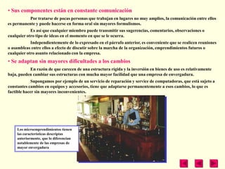 • Sus componentes están en constante comunicación
           Por tratarse de pocas personas que trabajan en lugares no muy amplios, la comunicación entre ellos
es permanente y puede hacerse en forma oral sin mayores formulismos.
            Es así que cualquier miembro puede transmitir sus sugerencias, comentarios, observaciones o
cualquier otro tipo de ideas en el momento en que se le ocurra.
            Independientemente de lo expresado en el párrafo anterior, es conveniente que se realicen reuniones
o asambleas entre ellos a efecto de discutir sobre la marcha de la organización, emprendimientos futuros o
cualquier otro asunto relacionado con la empresa.
• Se adaptan sin mayores dificultades a los cambios
           En razón de que carecen de una estructura rígida y la inversión en bienes de uso es relativamente
baja, pueden cambiar sus estructuras con mucha mayor facilidad que una empresa de envergadura.
             Supongamos por ejemplo de un servicio de reparación y service de computadoras, que está sujeto a
constantes cambios en equipos y accesorios, tiene que adaptarse permanentemente a esos cambios, lo que es
factible hacer sin mayores inconvenientes.




    Los microemprendimientos tienen
    las características descriptas
    anteriormente, que lo diferencian
    notablemente de las empresas de
    mayor envergadura
 