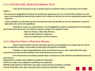 4.2.2 CONTROL DEL PROCESO PRODUCTIVO
            Cada una de las partes en que se divide el proceso productivo debe ser controlada con un doble
objetivo:
- En razón de la complejidad de todo proceso fabril, por simple que este sea, el control debe realizarse no solo
  para evitar la pérdida de material sino también con el objeto de efectuar un correcto seguimiento durante todo
  el proceso.
- A efecto contable, un adecuado control de los elementos del costo permite su correcta imputación y posterior
  aplicación a los costos correspondiente.
           Teniendo en cuenta sus características y con la finalidad de analizar el seguimiento de los elementos
que forman parte del proceso, los mismos se pueden agrupar de la siguiente forma:
                        - Materias Primas y Materiales Directos
                        - Mano de Obra (Directa e Indirecta)
                        - Gastos de Fabricación y de Otros Sectores

4.2.2.1 Materias Primas y Materiales Directos
           Tanto la materia prima como los materiales directos son susceptibles de un mismo tipo de control,
dada su naturaleza similar, ya que ambos forman parte del producto terminado.
            Cuando en el microemprendimiento existe una división de tareas, cada responsable debe dejar
constancia de su intervención mediante el uso de documentos que la avalen.
              Estos documentos que además permiten dejar constancia de cada solicitud o movimiento interno de
 material son:
- Requisición de compra: para solicitar la compra de materiales.
- Orden de Compra: para adquirir lo pedido por la requisición.
- Planilla de Recepción de Materiales: para dejar constancia de los productos recibidos.
- Vale de Materiales: para dejar constancia de la entrega de materiales a planta.
 