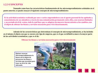 1.2.3 CONCEPTO
           Tomando como base las características fundamentales de los microemprendimientos señaladas en el
punto anterior, se puede ensayar el siguiente concepto de microemprendimiento:


 Es la actividad económica realizada por uno o varios emprendedores con el aporte personal de las aptitudes y
 conocimientos de sus miembros a través de una comunicación permanente entre ellos, con recursos limitados
 y un acotado nivel de ventas, todo lo cual hace que se adapten sin mayores inconvenientes a los cambios, con
 el objeto de obtener los bienes y servicios necesarios para vivir decorosamente.


             Además de las características que determinan el concepto de microemprendimiento, se ha incluido
en el mismo el objeto con que se encara este tipo de empresa, que es el que en definitiva mueve la mayor parte
de las actividades económicas y que es el de:
                       Obtener los bienes y servicios necesarios para vivir decorosamente




               Quienes encaran
               microemprendimientos lo
               hacen con el objeto de
               procurarse los bienes y
               servicios que necesitan para
               tener un nivel de vida
               adecuado.
 
