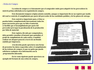 - Orden de Compra

           La orden de compra es el documento que el comprador emite para adquirir de los proveedores la
materia prima solicitada en la requisición de compra.
             Este documento tampoco origina asiento contable, aunque es importante llevar un registro por medio
del cual se controle el cumplimiento por parte del proveedor de las cantidades pedidas y de los plazos de entrega.
             Este control es importante pues, si bien se
pueden haber cumplimentado internamente todos los
pasos necesarios para que no falte el material,
es factible que el incumplimiento por parte del
proveedor provoque la paralización de la producción
por falta de material.
             Este registro, llevado por computadora,
debe permitir consultar al instante (por pantalla), el
grado de cumplimiento de cada orden, o también
realizar un chequeo general a través de un listado
emitido por impresora.
             A la derecha puede apreciarse una forma
de presentar los datos requeridos sobre el cumplimiento
de las órdenes de compra, lo que no quita que pueda
solicitarse cualquier otra información con la
 programación adecuada.
            En la venta siguiente puede apreciarse un
ejemplo del formato de una orden de compra.
 