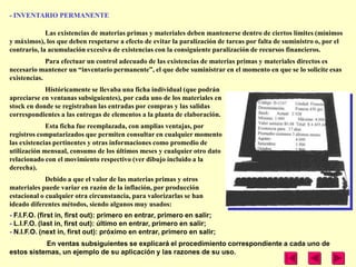 - INVENTARIO PERMANENTE

             Las existencias de materias primas y materiales deben mantenerse dentro de ciertos límites (mínimos
y máximos), los que deben respetarse a efecto de evitar la paralización de tareas por falta de suministro o, por el
contrario, la acumulación excesiva de existencias con la consiguiente paralización de recursos financieros.
             Para efectuar un control adecuado de las existencias de materias primas y materiales directos es
necesario mantener un ―inventario permanente‖, el que debe suministrar en el momento en que se lo solicite esas
existencias.
            Históricamente se llevaba una ficha individual (que podrán
apreciarse en ventanas subsiguientes), por cada uno de los materiales en
stock en donde se registraban las entradas por compras y las salidas
correspondientes a las entregas de elementos a la planta de elaboración.
             Esta ficha fue reemplazada, con amplias ventajas, por
registros computarizados que permiten consultar en cualquier momento
las existencias pertinentes y otras informaciones como promedio de
utilización mensual, consumo de los últimos meses y cualquier otro dato
relacionado con el movimiento respectivo (ver dibujo incluido a la
derecha).
             Debido a que el valor de las materias primas y otros
materiales puede variar en razón de la inflación, por producción
estacional o cualquier otra circunstancia, para valorizarlas se han
ideado diferentes métodos, siendo algunos muy usados:
- F.I.F.O. (first in, first out): primero en entrar, primero en salir;
- L.I.F.O. (last in, first out): último en entrar, primero en salir;
- N.I.F.O. (next in, first out): próximo en entrar, primero en salir;
           En ventas subsiguientes se explicará el procedimiento correspondiente a cada uno de
estos sistemas, un ejemplo de su aplicación y las razones de su uso.
 