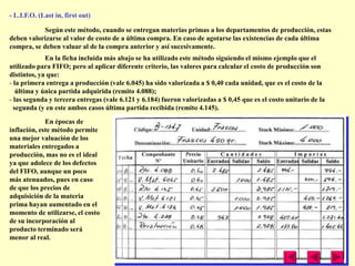 - L.I.F.O. (Last in, first out)

            Según este método, cuando se entregan materias primas a los departamentos de producción, estas
deben valorizarse al valor de costo de a última compra. En caso de agotarse las existencias de cada última
compra, se deben valuar al de la compra anterior y así sucesivamente.
             En la ficha incluida más abajo se ha utilizado este método siguiendo el mismo ejemplo que el
utilizado para FIFO; pero al aplicar diferente criterio, las valores para calcular el costo de producción son
distintos, ya que:
- la primera entrega a producción (vale 6.045) ha sido valorizada a $ 0,40 cada unidad, que es el costo de la
   última y única partida adquirida (remito 4.088);
- las segunda y tercera entregas (vale 6.121 y 6.184) fueron valorizadas a $ 0,45 que es el costo unitario de la
  segunda (y en este ambos casos última partida recibida (remito 4.145).

             En épocas de
inflación, este método permite
una mejor valuación de los
materiales entregados a
producción, mas no es el ideal
ya que adolece de los defectos
del FIFO, aunque un poco
más atenuados, pues en caso
de que los precios de
adquisición de la materia
prima hayan aumentado en el
momento de utilizarse, el costo
de su incorporación al
producto terminado será
menor al real.
 