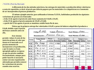 - N.I.F.O. (Next in, first out)
             A diferencia de los dos métodos anteriores, las entregas de materiales a producción deben valorizarse
a costo de reposición, es decir al precio que debería pagarse por los materiales si se adquirieran en el momento
de ser incorporados al proceso productivo.
              El mismo ejemplo anterior, pero utilizando el sistema N.I.F.O., habiéndose producido las siguientes
variaciones de precios en el mercado:
- el día 14 de agosto el precio de cada frasco aumenta de $ 0,40 a $ 0,45;
- el día 23 de agosto el precio aumenta de $ 0,45 a $ 0,48;
- a partir del 23 de agosto el precio se mantiene estable hasta fin de mes.
             Nótese que la primera entrega fue valorizada a $ 0,45, a pesar de haberse adquirido el producto a
$ 0,40, debido a que el precio
del frasco aumento antes de
ello.
             Este sistema
permite valuar el costo de las
materias primas al valor que
tienen en el mercado en el
preciso momento de
incorporarse a la producción,
y por lo tanto es el más
apropiado aplicar en épocas
en que los precios cambian
frecuentemente, aunque para
poder hacerlo es necesario
contar con una organización
adecuada que permita conocer
las variaciones de precios
cuando estas ocurren.
 