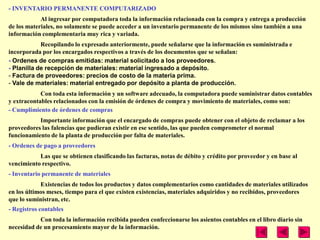 - INVENTARIO PERMANENTE COMPUTARIZADO
            Al ingresar por computadora toda la información relacionada con la compra y entrega a producción
de los materiales, no solamente se puede acceder a un inventario permanente de los mismos sino también a una
información complementaria muy rica y variada.
            Recopilando lo expresado anteriormente, puede señalarse que la información es suministrada e
incorporada por los encargados respectivos a través de los documentos que se señalan:
- Ordenes de compras emitidas: material solicitado a los proveedores.
- Planilla de recepción de materiales: material ingresado a depósito.
- Factura de proveedores: precios de costo de la materia prima.
- Vale de materiales: material entregado por depósito a planta de producción.
            Con toda esta información y un software adecuado, la computadora puede suministrar datos contables
y extracontables relacionados con la emisión de órdenes de compra y movimiento de materiales, como son:
- Cumplimiento de órdenes de compras
           Importante información que el encargado de compras puede obtener con el objeto de reclamar a los
proveedores las falencias que pudieran existir en ese sentido, las que pueden comprometer el normal
funcionamiento de la planta de producción por falta de materiales.
- Ordenes de pago a proveedores
           Las que se obtienen clasificando las facturas, notas de débito y crédito por proveedor y en base al
vencimiento respectivo.
- Inventario permanente de materiales
            Existencias de todos los productos y datos complementarios como cantidades de materiales utilizados
en los últimos meses, tiempo para el que existen existencias, materiales adquiridos y no recibidos, proveedores
que lo suministran, etc.
- Registros contables
           Con toda la información recibida pueden confeccionarse los asientos contables en el libro diario sin
necesidad de un procesamiento mayor de la información.
 