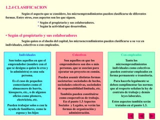1.2.4 CLASIFICACION
           Según el aspecto que se considere, los microemprendimientos pueden clasificarse de diferentes
formas. Entre otros, esos aspectos son los que siguen.
                         * Según el propietario y sus colaboradores.
                         * Según la actividad que desarrollan.

• Según el propietario y sus colaboradores
            Según quien es el dueño del capital, los microencrendimientos pueden clasificarse a su vez en
individuales, colectivos o con empleados.


          Individuales                             Colectivos                          Con empleados
  Son todos aquellos en que el              Son aquellos en que los                       Tanto los
 emprendedor (nombre con el              emprendedores son dos o más               microemprendimientos
que se designa a quien lo crea y         personas, que se asocian para           individuales como colectivos
   lo administra) es una sola           ejecutar un proyecto en común.          pueden contratar empleados en
            persona.                                                           forma permanente o transitoria.
                                         Pueden asumir distintas formas
     Es el caso de pequeños             societarias: sociedades de hecho,         Para hacerlo legalmente se
     comerciantes como el               sociedades colectivas, sociedades      deben cumplimentar las normas
     almacenero de barrio,              de responsabilidad limitada, etc.      que al respecto señalan la ley de
  kiosquero, etc., o de algunos                                                  contrato de trabajo y demás
                                         También pueden constituirse
     oficios como plomero,                                                              leyes laborales.
                                        como cooperativas de trabajo.
         electricista, etc.
                                           En el punto 1.3 Aspectos             Estos aspectos también serán
 Pueden trabajar solos o con la         Sociales y Legales, se verán las          tratados en el punto 1.3.
  ayuda de familiares, como la             formas de organización y
       esposa y los hijos                       administración.
 