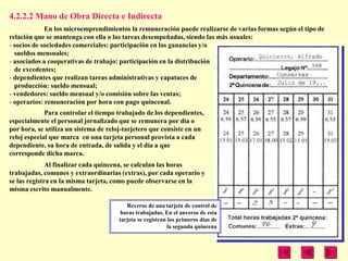 4.2.2.2 Mano de Obra Directa e Indirecta
             En los microemprendimientos la remuneración puede realizarse de varias formas según el tipo de
relación que se mantenga con ella o las tareas desempeñadas, siendo las más usuales:
- socios de sociedades comerciales: participación en las ganancias y/o
  sueldos mensuales;
- asociados a cooperativas de trabajo: participación en la distribución
  de excedentes;
- dependientes que realizan tareas administrativas y capataces de
  producción: sueldo mensual;
- vendedores: sueldo mensual y/o comisión sobre las ventas;
- operarios: remuneración por hora con pago quincenal.
             Para controlar el tiempo trabajado de los dependientes,
especialmente el personal jornalizado que se remunera por día o
por hora, se utiliza un sistema de reloj-tarjetero que consiste en un
reloj especial que marca en una tarjeta personal provista a cada
dependiente, su hora de entrada, de salida y el día a que
corresponde dicha marca.
              Al finalizar cada quincena, se calculan las horas
trabajadas, comunes y extraordinarias (extras), por cada operario y
se las registra en la misma tarjeta, como puede observarse en la
misma escrito manualmente.

                                         Reverso de una tarjeta de control de
                                       horas trabajadas. En el anverso de esta
                                      tarjeta se registran los primeros días de
                                                          la segunda quincena
 