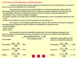4.2.2.3 Gastos de Fabricación y de Otros Sectores
            Los gastos de fabricación son todos aquellos gastos indirectos del sector de producción y los gastos de
otros sectores que son imputables al costo industrial.
              Estos gastos deben imputarse al costo del producto o de la línea de producción, según el método
utilizado para determinarlo, distribuyéndolos en base a índices que pueden considerarse representativos. Así:
- los combustibles y lubricantes utilizados para hacer funcionar las máquinas de producción pueden ser
   distribuidos en base a las horas máquinas trabajadas;
- los alquileres pagados y la energía eléctrica utilizada para iluminación, en base a la superficie cubierta por cada
   sector;
- la mano de obra indirecta, en base al valor de producción de cada artículo, etc.
             Por ejemplo, si se han utilizado combustibles por valor de $ 300.- para hacer funcionar las máquinas
de producción que trabajaron un total de 1.000 horas, distribuidas de la siguiente forma:
- mermeladas 600 hs.
- conservas 250 hs.
- pickles 150 hs.
           Para distribuir el costo del combustible en proporción a las horas/máquinas trabajadas, debe
conocerse primero el porcentaje de horas que corresponde a cada sector con relación al total, utilizando la
fórmula que sigue:                Horas/máquina del sector x 100
                                         Horas/máquina totales             Aplicando esos porcentajes al valor
En el ejemplo:                                                             total de los combustibles utilizados:

                600 x 100                                                                     60 x 300
Mermeladas:                    = 60%                                          Mermeladas:                    = $ 180
                   1.000                                                                         1.000
                250 x 100                                                                     25 x 300
Conservas:                     = 25%                                          Conservas:                     = $ 75
                   1.000                                                                         1.000
                150 x 100                                                                     15 x 300
Pickles:                       = 15%                                          Pickles:                       = $ 45
                   1.000                                                                         1.000
 