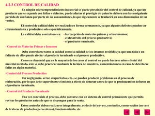 4.2.3 CONTROL DE CALIDAD
            En ningún microemprendimiento industrial se puede prescindir del control de calidad, ya que un
producto que se expende con fallas o defectos, puede afectar el prestigio de quien lo elabora con la consiguiente
pérdida de confianza por parte de los consumidores, lo que lógicamente se traducirá en una disminución de las
ventas.
            El control de calidad debe ser realizado en forma permanente, ya que algunos defectos pueden ser
circunstanciales y producirse solo esporádicamente.
            La calidad debe controlarse en: - la recepción de materias primas y otros insumos;
                                            - el desarrollo del proceso productivo;
                                            - el producto terminado.
- Control de Materias Primas e Insumos
              Debe controlarse tanto la calidad como la calidad de los insumos recibidos ya que una falla o un
faltante de ellos puede afectar al producto terminado o al proceso productivo.
             Como es elemental que en la mayoría de los casos el control no puede hacerse sobre el total del
material recibido, éste se debe practicar mediante la técnica de muestreo, aumentándoselo en caso de detectarse
fallas en algún material.
-Control del Proceso Productivo
             Por negligencia, error, desperfectos, etc., se pueden producir problemas en el proceso de
elaboración, por lo que debe supervisarse el mismo a efecto de detectar antes de que se produzcan los defectos en
el producto terminado.

- Control del Producto Terminado
             Una vez concluido el proceso, debe contarse con un sistema de control permanente que permita
revisar los productos antes de que se dispongan para la venta.
            Estos controles deben realizarse integralmente, es decir del envase, contenido, conservación (en caso
de tratarse de productos perecederos), funcionamiento, etc.
 