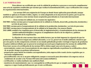 LAS NORMAS ISO
            Para obtener un certificado que avale la calidad de productos o procesos es necesario cumplimentar
una serie de requisitos establecidos por normas que reciben la denominación ISO y cuya verificación está a cargo
de organizaciones internacionales.
             Las normas ISO son originarias de Europa en donde tienen aplicación generalizada; aunque
también se aplican en Estados Unidos, Japón y se están adoptando en la mayoría de los países, por lo que los
productos que se ajustan a estas normas tienen aceptación generalizada en el mercado internacional.
              Estas normas de calidad son, en resumen las siguientes:
ISO 9001: incluye normas para el aseguramiento de la calidad en el diseño, desarrollo, producción, instalación y
           servicio de posventa;
ISO 9002: normas para el aseguramiento de la calidad en la producción, instalación y servicio de posventa;
ISO 9003: normas para el aseguramiento de la calidad en la inspección y los ensayos finales
ISO 14000: establece los requisitos para el desarrollo, la implementación y el mantenimiento de los sistemas de
            gestión ambiental dirigidos a asegurar el cumplimiento efectivo de los objetivos y políticas
            ambientales de la organización.
              La fijación de estas normas tiene una doble lectura: por un lado imponen la exigencia de que los
productos que se elaboren tengan una calidad adecuada y a su vez, preserven el medio ambiente; mientras que
por otra parte, la alta competencia existente en un mundo globalizado permite restringir el ingreso de productos
de países subdesarrollados que no poseen la tecnología necesaria para implementar las normas de calidad ISO.
Para tener acceso a la certificación de las normas ISO se deben seguir una serie de pasos, a saber:
- asesoramiento: contar con el asesoramiento de una empresa especializada en gestionar la certificación a efecto
  de no perder tiempo en gestiones infructuosas;
- preparación: para iniciar los trámites correspondientes, toda empresa debe reunir ciertos requisitos que es
  necesario cumplimentar;
- precertificación: este no es un paso obligatorio; aunque es necesario para determinar si la empresa está en
  condiciones de acceder a las Normas ISO antes del examen definitivo;
- certificación: se realiza mediante una auditoría final;
- monitoreos de mantenimiento: una vez conseguida la certificación de que se cumple con las Normas ISO, la
  empresa es supervisada periódicamente por el ente certificador.
 