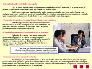 - Saber planificar las actividades a desarrollar
             Para la mejor realización de cualquier proyecto es indispensables idear cual es la mejor forma de
llevarlo a cabo, lo que puede concretarse a través de una planificación.
            En términos generales, planificar es formular planes coordinados para toda acción futura, y, en
cualquier microemprendimiento sus directivos deben fijar los objetivos o metas a alcanzar teniendo en cuenta los
recursos económicos, humanos y demás factores que condicionan la trayectoria a seguir.

- Poder guiar las relaciones humanas dentro del microemprendimiento
             En toda organización debe conducirse al personal
con la finalidad de evitar roces personales pero sobre todas las
cosas para hacerlos partícipes de ella de tal forma de que se
sientan consustanciados con sus objetivos.

- Capacidad para solucionar los problemas que se presenten
             En la vida de relación y por supuesto de todo
microemprendimiento se presentan permanentemente
situaciones conflictivas o que no corresponden a los planes y/u
objetivos proyectados. Un buen dirigente no solo debe
resolverlos sino que tiene que hacerlo ágilmente a efecto de
evitar problemas ulteriores.
                      Poder guiar las relaciones humanas y tener capacidad para
                solucionar los problemas que se presenten son atributos que debe
                                tener todo directivo de un microemprendimiento.


- Idoneidad para tomar las decisiones finales
             Normalmente, al tomar una decisión se debe optar entre una o más alternativas, decisión esta que
puede diferir de lo que crean que es más conveniente los otros integrantes del microemprendimiento, razón por
lo cual no solo debe discernir sobre la más conveniente, sino que también debe tener la capacidad suficiente como
para convencerlos de que la adoptada es la correcta.
 