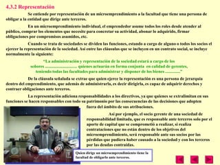 4.3.2 Representación
             Se entiende por representación de un microemprendimiento a la facultad que tiene una persona de
obligar a la entidad que dirige ante terceros.
            En un microemprendimiento individual, el emprendedor asume todos los roles desde atender al
público, comprar los elementos que necesite para concretar su actividad, abonar lo adquirido, firmar
obligaciones por compromisos asumidos, etc.
             Cuando se trata de sociedades se dividen las funciones, estando a cargo de alguno o todos los socios el
ejercer la representación de la sociedad. Así entre las cláusulas que se incluyen en un contrato social, se incluye
normalmente la siguiente:
                    ―La administración y representación de la sociedad estará a cargo de los
             señores .............................. quienes actuarán en forma conjunta en calidad de gerentes,
                teniendo todas las facultades para administrar y disponer de los bienes ..............‖
            De la cláusula señalada se extrae que quien ejerce la representación es una persona de jerarquía
dentro del emprendimiento, que además de administrarla, es decir dirigirla, es capaz de adquirir derechos y
contraer obligaciones ante terceros.
            La representación adiciona responsabilidades a los directivos, ya que quienes se extralimitan en sus
funciones se hacen responsables con todo su patrimonio por las consecuencias de las decisiones que adopten
                                            fuera del ámbito de sus atribuciones.
                                                           Así por ejemplo, el socio gerente de una sociedad de
                                               responsabilidad limitada, que es responsable ante terceros solo por el
                                               aporte de capital que se comprometió a realizar, si realiza
                                               contrataciones que no están dentro de los objetivos del
                                               microemprendimiento, será responsable ante sus socios por las
                                               pérdidas que pudiera haber causado a la sociedad y con los terceros
                                               por las deudas contraídas.
                                        Quien dirige un microemprendimiento tiene la
                                        facultad de obligarlo ante terceros.
 