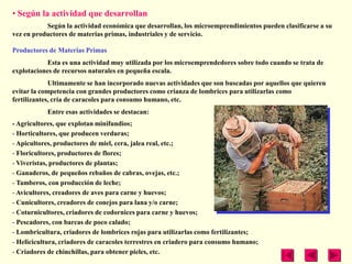 • Según la actividad que desarrollan
           Según la actividad económica que desarrollan, los microemprendimientos pueden clasificarse a su
vez en productores de materias primas, industriales y de servicio.

Productores de Materias Primas
            Esta es una actividad muy utilizada por los microemprendedores sobre todo cuando se trata de
explotaciones de recursos naturales en pequeña escala.
             Ultimamente se han incorporado nuevas actividades que son buscadas por aquellos que quieren
evitar la competencia con grandes productores como crianza de lombrices para utilizarlas como
fertilizantes, cría de caracoles para consumo humano, etc.
           Entre esas actividades se destacan:
- Agricultores, que explotan minifundios;
- Horticultores, que producen verduras;
- Apicultores, productores de miel, cera, jalea real, etc.;
- Floricultores, productores de flores;
- Viveristas, productores de plantas;
- Ganaderos, de pequeños rebaños de cabras, ovejas, etc.;
- Tamberos, con producción de leche;
- Avicultores, creadores de aves para carne y huevos;
- Cunicultores, creadores de conejos para lana y/o carne;
- Coturnicultores, criadores de codornices para carne y huevos;
- Pescadores, con barcas de poco calado;
- Lombricultura, criadores de lombrices rojas para utilizarlas como fertilizantes;
- Helicicultura, criadores de caracoles terrestres en criadero para consumo humano;
- Criadores de chinchillas, para obtener pieles, etc.
 