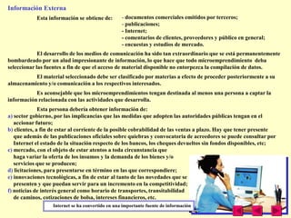 Información Externa
            Esta información se obtiene de:        - documentos comerciales emitidos por terceros;
                                                   - publicaciones;
                                                   - Internet;
                                                   - comentarios de clientes, proveedores y público en general;
                                                   - encuestas y estudios de mercado.
             El desarrollo de los medios de comunicación ha sido tan extraordinario que se está permanentemente
bombardeado por un alud impresionante de información, lo que hace que todo microemprendimiento deba
seleccionar las fuentes a fin de que el acceso de material disponible no entorpezca la compilación de datos.
          El material seleccionado debe ser clasificado por materias a efecto de proceder posteriormente a su
almacenamiento y/o comunicación a los respectivos interesados.
           Es aconsejable que los microemprendimientos tengan destinada al menos una persona a captar la
información relacionada con las actividades que desarrolla.
              Esta persona debería obtener información de:
a) sector gobierno, por las implicancias que las medidas que adopten las autoridades públicas tengan en el
   accionar futuro;
b) clientes, a fin de estar al corriente de la posible cobrabilidad de las ventas a plazo. Hay que tener presente
   que además de las publicaciones oficiales sobre quiebras y convocatoria de acreedores se puede consultar por
   Internet el estado de la situación respecto de los bancos, los cheques devueltos sin fondos disponibles, etc;
c) mercado, con el objeto de estar atentos a toda circunstancia que
   haga variar la oferta de los insumos y la demanda de los bienes y/o
   servicios que se producen;
d) licitaciones, para presentarse en término en las que correspondiere;
e) innovaciones tecnológicas, a fin de estar al tanto de las novedades que se
   presenten y que puedan servir para un incremento en la competitividad;
f) noticias de interés general como horario de transportes, transitabilidad
   de caminos, cotizaciones de bolsa, intereses financieros, etc.
                   Internet se ha convertido en una importante fuente de información
 