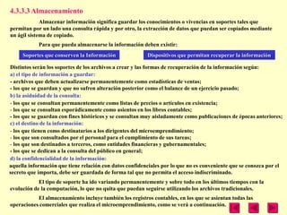 4.3.3.3 Almacenamiento
             Almacenar información significa guardar los conocimientos o vivencias en soportes tales que
permitan por un lado una consulta rápida y por otro, la extracción de datos que puedan ser copiados mediante
un ágil sistema de copiado.
            Para que pueda almacenarse la información deben existir:
     Soportes que conserven la Información               Dispositivos que permitan recuperar la información

Distintos serán los soportes de los archivos a crear y las formas de recuperación de la información según:
a) el tipo de información a guardar:
- archivos que deben actualizarse permanentemente como estadísticas de ventas;
- los que se guardan y que no sufren alteración posterior como el balance de un ejercicio pasado;
b) la asiduidad de la consulta:
- los que se consultan permanentemente como listas de precios o artículos en existencia;
- los que se consultan esporádicamente como asientos en los libros contables;
- los que se guardan con fines históricos y se consultan muy aisladamente como publicaciones de épocas anteriores;
c) el destino de la información:
- los que tienen como destinatarios a los dirigentes del microemprendimiento;
- los que son consultados por el personal para el cumplimiento de sus tareas;
- los que son destinados a terceros, como entidades financieras y gubernamentales;
- los que se dedican a la consulta del público en general;
d) la confidencialidad de la información:
aquella información que tiene relación con datos confidenciales por lo que no es conveniente que se conozca por el
secreto que importa, debe ser guardada de forma tal que no permita el acceso indiscriminado.
            El tipo de soporte ha ido variando permanentemente y sobre todo en los últimos tiempos con la
evolución de la computación, lo que no quita que puedan seguirse utilizando los archivos tradicionales.
           El almacenamiento incluye también los registros contables, en los que se asientan todas las
operaciones comerciales que realiza el microemprendimiento, como se verá a continuación.
 
