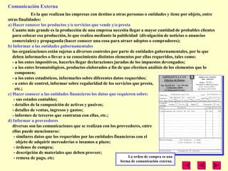 Comunicación Externa
              Es la que realizan las empresas con destino a otras personas o entidades y tiene por objeto, entre
otras finalidades:
a) Hacer conocer los productos y/o servicios que vende y/o presta
   Cuanto más grande es la producción de una empresa necesita llegar a mayor cantidad de probables clientes
   para colocar esa producción, lo que realiza mediante la publicidad (divulgación de noticias o anuncios
   comerciales) y propaganda (hacer conocer una cosa para atraer adeptos o compradores);
b) Informar a las entidades gubernamentales
   las organizaciones están sujetas a diversos controles por parte de entidades gubernamentales, por lo que
   deben informarles o llevar a su conocimiento distintos elementos por ellas requeridos, tales como:
   - a los entes impositivos, hacerles llegar declaraciones juradas de los impuestos devengados;
   - a los entes bromatológicos, productos elaborados a fin de que efectúen análisis de los elementos que lo
     componen;
   - a los entes estadísticos, informarles sobre diferentes datos requeridos;
   - a entes de control, informar sobre regularidad de los servicios que presta,
     etc.;
c) Hacer conocer a las entidades financieras los datos que requieren sobre:
    - sus estados contables;
   - detalles de la composición de activos y pasivos;
   - detalles de ventas, ingresos y gastos;
   - informes de terceros que contratan con ellas, etc.;
d) Informar a proveedores
   diversas son las comunicaciones que se realizan con los proveedores, entre
   ellas puede mencionarse:
    - similares datos que los requeridos por las entidades financieras con el
      objeto de adquirir mercaderías o insumos a plazo;
    - órdenes de compra;
    - descripción de materiales que deben proveer;
    - remesa de pago, etc;                                          La orden de compra es una
                                                            forma de comunicación externa.
 