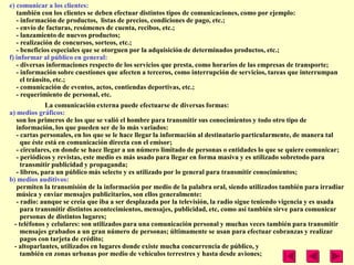 e) comunicar a los clientes:
   también con los clientes se deben efectuar distintos tipos de comunicaciones, como por ejemplo:
   - información de productos, listas de precios, condiciones de pago, etc.;
   - envío de facturas, resúmenes de cuenta, recibos, etc.;
   - lanzamiento de nuevos productos;
   - realización de concursos, sorteos, etc.;
   - beneficios especiales que se otorguen por la adquisición de determinados productos, etc.;
f) informar al público en general:
   - diversas informaciones respecto de los servicios que presta, como horarios de las empresas de transporte;
   - información sobre cuestiones que afecten a terceros, como interrupción de servicios, tareas que interrumpan
     el tránsito, etc.;
   - comunicación de eventos, actos, contiendas deportivas, etc.;
   - requerimiento de personal, etc.
              La comunicación externa puede efectuarse de diversas formas:
a) medios gráficos:
   son los primeros de los que se valió el hombre para transmitir sus conocimientos y todo otro tipo de
   información, los que pueden ser de lo más variados:
   - cartas personales, en los que se le hace llegar la información al destinatario particularmente, de manera tal
     que éste está en comunicación directa con el emisor;
   - circulares, en donde se hace llegar a un número limitado de personas o entidades lo que se quiere comunicar;
   - periódicos y revistas, este medio es más usado para llegar en forma masiva y es utilizado sobretodo para
     transmitir publicidad y propaganda;
   - libros, para un público más selecto y es utilizado por lo general para transmitir conocimientos;
b) medios auditivos:
   permiten la transmisión de la información por medio de la palabra oral, siendo utilizados también para irradiar
   música y enviar mensajes publicitarios, son ellos generalmente:
   - radio: aunque se creía que iba a ser desplazada por la televisión, la radio sigue teniendo vigencia y es usada
     para transmitir distintos acontecimientos, mensajes, publicidad, etc, como así también sirve para comunicar
     personas de distintos lugares;
  - teléfonos y celulares: son utilizados para una comunicación personal y muchas veces también para transmitir
     mensajes grabados a un gran número de personas; últimamente se usan para efectuar cobranzas y realizar
     pagos con tarjeta de crédito;
  - altoparlantes, utilizados en lugares donde existe mucha concurrencia de público, y
     también en zonas urbanas por medio de vehículos terrestres y hasta desde aviones;
 