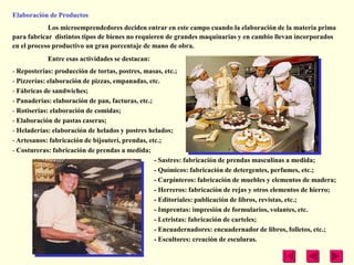 Elaboración de Productos
            Los microemprendedores deciden entrar en este campo cuando la elaboración de la materia prima
para fabricar distintos tipos de bienes no requieren de grandes maquinarias y en cambio llevan incorporados
en el proceso productivo un gran porcentaje de mano de obra.
            Entre esas actividades se destacan:
- Reposterías: producción de tortas, postres, masas, etc.;
- Pizzerías: elaboración de pizzas, empanadas, etc.
- Fábricas de sandwiches;
- Panaderías: elaboración de pan, facturas, etc.;
- Rotiserías: elaboración de comidas;
- Elaboración de pastas caseras;
- Heladerías: elaboración de helados y postres helados;
- Artesanos: fabricación de bijouterí, prendas, etc.;
- Costureras: fabricación de prendas a medida;
                                                  - Sastres: fabricación de prendas masculinas a medida;
                                                  - Químicos: fabricación de detergentes, perfumes, etc.;
                                                  - Carpinteros: fabricación de muebles y elementos de madera;
                                                  - Herreros: fabricación de rejas y otros elementos de hierro;
                                                  - Editoriales: publicación de libros, revistas, etc.;
                                                  - Imprentas: impresión de formularios, volantes, etc.
                                                  - Letristas: fabricación de carteles;
                                                  - Encuadernadores: encuadernador de libros, folletos, etc.;
                                                  - Escultores: creación de esculuras.
 