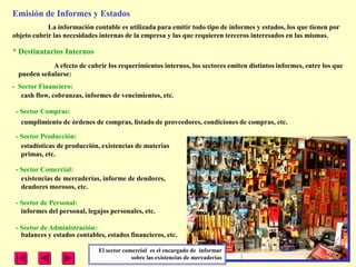 Emisión de Informes y Estados
            La información contable es utilizada para emitir todo tipo de informes y estados, los que tienen por
objeto cubrir las necesidades internas de la empresa y las que requieren terceros interesados en las mismas.

* Destinatarios Internos
             A efecto de cubrir los requerimientos internos, los sectores emiten distintos informes, entre los que
  pueden señalarse:
- Sector Financiero:
   cash flow, cobranzas, informes de vencimientos, etc.

 - Sector Compras:
  cumplimiento de órdenes de compras, listado de proveedores, condiciones de compras, etc.

 - Sector Producción:
   estadísticas de producción, existencias de materias
   primas, etc.

 - Sector Comercial:
   existencias de mercaderías, informe de deudores,
   deudores morosos, etc.

 - Sector de Personal:
   informes del personal, legajos personales, etc.

 - Sector de Administración:
   balances y estados contables, estados financieros, etc.

                              El sector comercial es el encargado de informar
                                           sobre las existencias de mercaderías
 
