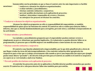 Innumerables son los principios en que se basa el control, entre los más importantes es factible
mencionar:      * coadyuvar a alcanzar los objetivos organizacionales;
                * evaluar métodos y procedimientos ;
                * efectuar controles rutinarios y sorpresivos;
                * prevenir posibles desviaciones en la aplicación de proyectos;
                * analizar y determinar responsables de errores y fracasos;
                * no entorpecer los procesos al efectuar los controles.

* Coadyuvar a alcanzar los objetivos organizacionales
             Alcanzar los objetivos propuestos no sólo es responsabilidad del emprendedor, es también
responsabilidad de quien ejerce las funciones de control. El control no solo se realiza para detectar fallas y
defectos, sino que se efectúa fundamentalmente para corregirlos, prevenir otros y contribuir al mejoramiento de
las actividades.

* Evaluar métodos y procedimientos
          Los métodos y procedimientos propuestos por el emprendedor pueden contener errores o
simplemente no prever situaciones que puedan implicarlos. Al evaluárselos se pueden detectar fallas en su
programación y/o procesos que es factible mejorar con modificaciones o innovaciones de esas normas.
* Efectuar controles rutinarios y sorpresivos
            El control es una función administrativa imprescindible, por lo que debe planificárselo a efecto de
que llegue a todas las áreas del microemprendimiento. A los controles rutinarios debe agregárseles los
sorpresivos para evitar que se trabaje correctamente sólo cuando se prevé una inspección (un cajero por ejemplo
puede tomar dinero ―prestado‖ y devolverlo el día previsto para el control; en cambio si el control es sorpresivo
ese cajero no se verá tentado a malversar fondos).
* Prevenir posibles desviaciones en la aplicación de proyectos
             Al controlar los proyectos antes de su aplicación es factible detectar posibles anomalías que pueden
ocurrir. El control no sirve solo para detectar fallas sino también para prevenirlas.
 