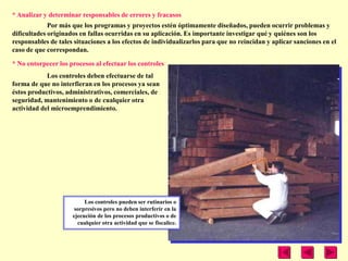 * Analizar y determinar responsables de errores y fracasos
             Por más que los programas y proyectos estén óptimamente diseñados, pueden ocurrir problemas y
dificultades originados en fallas ocurridas en su aplicación. Es importante investigar qué y quiénes son los
responsables de tales situaciones a los efectos de individualizarlos para que no reincidan y aplicar sanciones en el
caso de que correspondan.

* No entorpecer los procesos al efectuar los controles
            Los controles deben efectuarse de tal
forma de que no interfieran en los procesos ya sean
éstos productivos, administrativos, comerciales, de
seguridad, mantenimiento o de cualquier otra
actividad del microemprendimiento.




                          Los controles pueden ser rutinarios o
                      sorpresivos pero no deben interferir en la
                     ejecución de los procesos productivos o de
                       cualquier otra actividad que se fiscalice.
 