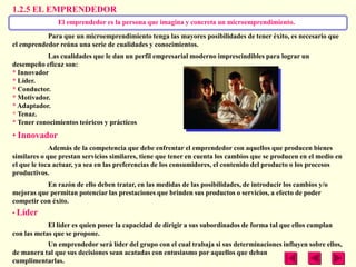 1.2.5 EL EMPRENDEDOR
               El emprendedor es la persona que imagina y concreta un microemprendimiento.
           Para que un microemprendimiento tenga las mayores posibilidades de tener éxito, es necesario que
el emprendedor reúna una serie de cualidades y conocimientos.
           Las cualidades que le dan un perfil empresarial moderno imprescindibles para lograr un
desempeño eficaz son:
* Innovador
* Líder.
* Conductor.
* Motivador.
* Adaptador.
* Tenaz.
* Tener conocimientos teóricos y prácticos
• Innovador
             Además de la competencia que debe enfrentar el emprendedor con aquellos que producen bienes
similares o que prestan servicios similares, tiene que tener en cuenta los cambios que se producen en el medio en
el que le toca actuar, ya sea en las preferencias de los consumidores, el contenido del producto o los procesos
productivos.
           En razón de ello deben tratar, en las medidas de las posibilidades, de introducir los cambios y/o
mejoras que permitan potenciar las prestaciones que brinden sus productos o servicios, a efecto de poder
competir con éxito.
• Líder
            El líder es quien posee la capacidad de dirigir a sus subordinados de forma tal que ellos cumplan
con las metas que se propone.
           Un emprendedor será líder del grupo con el cual trabaja si sus determinaciones influyen sobre ellos,
de manera tal que sus decisiones sean acatadas con entusiasmo por aquellos que deban
cumplimentarlas.
 